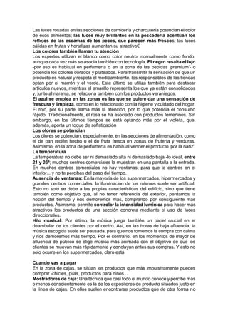Las luces rosadas en las secciones de carnicería y charcutería potencian el color
de esos alimentos; las luces muy brillantes en la pescadería acentúan los
reflejos de las escamas de los peces, que parecen más frescos; las luces
cálidas en frutas y hortalizas aumentan su atractivo€
Los colores también llaman tu atención
Los expertos utilizan el blanco como color neutro, normalmente como fondo,
aunque cada vez más se asocia también con tecnología. El negro resalta el lujo
-por eso es habitual en perfumería o en la zona de las bebidas 'premium'- o
potencia los colores dorados y plateados. Para transmitir la sensación de que un
producto es natural y respeta el medioambiente, los responsables de las tiendas
optan por el marrón y el verde. Este último se utiliza también para destacar
artículos nuevos, mientras el amarillo representa los que ya están consolidados
y, junto al naranja, se relaciona también con los productos veraniegos.
El azul se emplea en las zonas es las que se quiere dar una sensación de
frescura y limpieza, como en lo relacionado con la higiene y cuidado del hogar.
El rojo, por su parte, llama más la atención, por lo que potencia el consumo
rápido. Tradicionalmente, el rosa se ha asociado con productos femeninos. Sin
embargo, en los últimos tiempos se está optando más por el violeta, que,
además, aporta un toque de sofisticación
Los olores se potencian
Los olores se potencian, especialmente, en las secciones de alimentación, como
el de pan recién hecho o el de fruta fresca en zonas de frutería y verduras.
Asimismo, en la zona de perfumería es habitual vender el producto 'por la nariz'.
La temperatura
La temperatura no debe ser ni demasiado alta ni demasiado baja -lo ideal, entre
21 y 26º; muchos centros comerciales la muestran en una pantalla a la entrada.
En muchos centros comerciales no hay ventanas, para que te centres en el
interior... y no te percibas del paso del tiempo.
Ausencia de ventanas: En la mayoría de los supermercados, hipermercados y
grandes centros comerciales, la iluminación de los mismos suele ser artificial.
Esto no solo se debe a las propias características del edificio, sino que tiene
también como objetivo que, al no tener referencia del exterior, perdamos la
noción del tiempo y nos demoremos más, comprando por consiguiente más
productos. Asimismo, permite controlar la intensidad lumínica para hacer más
atractivos los productos de una sección concreta mediante el uso de luces
direccionales.
Hilo musical: Por último, la música juega también un papel crucial en el
deambular de los clientes por el centro. Así, en las horas de baja afluencia, la
música escogida suele ser pausada, para que nos tomemos la compra con calma
y nos demoremos más tiempo. Por el contrario, en los momentos de mayor de
afluencia de público se elige música más animada con el objetivo de que los
clientes se muevan más rápidamente y concluyan antes sus compras. Y esto no
solo ocurre en los supermercados, claro está
Cuando vas a pagar
En la zona de cajas, se sitúan los productos que más impulsivamente puedes
comprar -chicles, pilas, productos para niños...
Mostradores de caja: Una técnica que casi todo el mundo conoce y percibe más
o menos conscientemente es la de los expositores de producto situados justo en
la línea de cajas. En ellos suelen encontrarse productos que de otra forma no
 