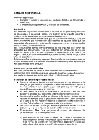CONSUMO RESPONSABLE:
Objetivos específicos:
• Conocer y valorar el consumo de productos locales, de temporada y
ecológicos.
• Conocer las principales frutas y verduras de temporada.
Contenidos
Por consumo responsable entendemos la elección de los productos y servicios
no sólo en base a su calidad y precio, sino también por su impacto ambiental y
social, y por la conducta de las empresas que los elaboran.
El consumo responsable también tiene que ver con consumir menos, o consumir
mejor, de manera que realmente nos abastecemos de aquellas cosas que son
necesarias, y buscamos las opciones más respetuosas con las personas que las
han producido y el medioambiente.
Los consumidores somos corresponsables de los impactos que tienen los
productos que consumimos, y por ello, debemos ser conscientes de nuestro
poder de compra, y de que cuando compramos no sólo estamos adquiriendo un
objeto o servicio, sino también estamos aprobando el modo en que fue producido
y/o será desechado.
Existen sencillas prácticas que podemos llevar a cabo en nuestras compras en
cuanto a alimentación que permiten mejorar nuestro entorno y el de aquellos que
han desarrollado dicho producto.
Comprando productos locales
Por productos locales se entiende todos aquellos que provienen de una
determinada zona o región geográfica. Variando el alcance, se puede entender
por productos locales, productos regionales y productos nacionales.
Beneficios de consumir productos locales
• Consumir alimentos locales supone importantes ahorros de agua y de
energía, ya que se evitan transportes innecesarios desde zonas lejanas y
necesitan menos recursos (como agua o sol) para su producción ya que
son autóctonos de la zona en concreto.
• El menor coste de transporte hace que el precio final pueda ser más
barato y el proceso más sostenible en términos medioambientales
• Los productos locales suelen ser siempre más frescos, puesto que se
reducen los tiempos entre la producción y el consumo. Desde que salen
de la tierra o del mar hasta que llegan a tu casa han pasado unas horas y
no días. Esto ayuda a que mantengan mejor sus nutrientes.
• Los productos locales contribuyen a crear empleo en la zona en la que se
producen y se genera riqueza en nuestro entorno más próximo.
• El movimiento Slow Food, promueve el consumo de alimentos de
proximidad por dos razones principales:
a) para reducir la enorme huella ecológica que conlleva el transporte de
materias primas a miles de kilómetros y para incentivar la gastronomía
local y evitar así la extinción de determinadas especies vegetales que
dejan de emplearse por la invasión de productos extranjeros.
 