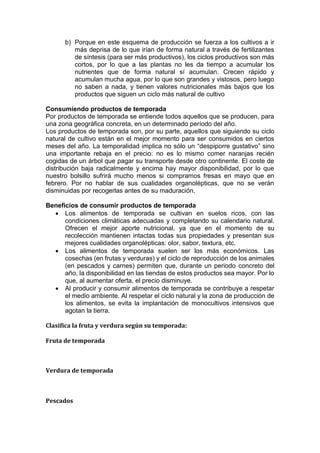 b) Porque en este esquema de producción se fuerza a los cultivos a ir
más deprisa de lo que irían de forma natural a través de fertilizantes
de síntesis (para ser más productivos), los ciclos productivos son más
cortos, por lo que a las plantas no les da tiempo a acumular los
nutrientes que de forma natural sí acumulan. Crecen rápido y
acumulan mucha agua, por lo que son grandes y vistosos, pero luego
no saben a nada, y tienen valores nutricionales más bajos que los
productos que siguen un ciclo más natural de cultivo
Consumiendo productos de temporada
Por productos de temporada se entiende todos aquellos que se producen, para
una zona geográfica concreta, en un determinado período del año.
Los productos de temporada son, por su parte, aquellos que siguiendo su ciclo
natural de cultivo están en el mejor momento para ser consumidos en ciertos
meses del año. La temporalidad implica no sólo un “despiporre gustativo” sino
una importante rebaja en el precio: no es lo mismo comer naranjas recién
cogidas de un árbol que pagar su transporte desde otro continente. El coste de
distribución baja radicalmente y encima hay mayor disponibilidad, por lo que
nuestro bolsillo sufrirá mucho menos si compramos fresas en mayo que en
febrero. Por no hablar de sus cualidades organolépticas, que no se verán
disminuidas por recogerlas antes de su maduración.
Beneficios de consumir productos de temporada
• Los alimentos de temporada se cultivan en suelos ricos, con las
condiciones climáticas adecuadas y completando su calendario natural.
Ofrecen el mejor aporte nutricional, ya que en el momento de su
recolección mantienen intactas todas sus propiedades y presentan sus
mejores cualidades organolépticas: olor, sabor, textura, etc.
• Los alimentos de temporada suelen ser los más económicos. Las
cosechas (en frutas y verduras) y el ciclo de reproducción de los animales
(en pescados y carnes) permiten que, durante un periodo concreto del
año, la disponibilidad en las tiendas de estos productos sea mayor. Por lo
que, al aumentar oferta, el precio disminuye.
• Al producir y consumir alimentos de temporada se contribuye a respetar
el medio ambiente. Al respetar el ciclo natural y la zona de producción de
los alimentos, se evita la implantación de monocultivos intensivos que
agotan la tierra.
Clasifica la fruta y verdura según su temporada:
Fruta de temporada
Verdura de temporada
Pescados
 