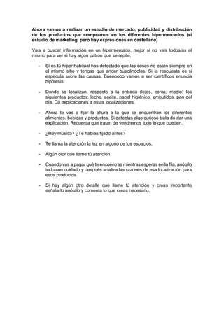 Ahora vamos a realizar un estudio de mercado, publicidad y distribución
de los productos que compramos en los diferentes hipermercados (sí
estudio de marketing, pero hay expresiones en castellano)
Vais a buscar información en un hipermercado, mejor si no vais todos/as al
mismo para ver si hay algún patrón que se repite.
- Si es tú hiper habitual has detectado que las cosas no estén siempre en
el mismo sitio y tengas que andar buscándolas. Si la respuesta es si
especula sobre las causas. Buenoooo vamos a ser científicos enuncia
hipótesis.
- Dónde se localizan, respecto a la entrada (lejos, cerca, medio) los
siguientes productos: leche, aceite, papel higiénico, embutidos, pan del
día. Da explicaciones a estas localizaciones.
- Ahora te vas a fijar la altura a la que se encuentran los diferentes
alimentos, bebidas y productos. Si detectas algo curioso trata de dar una
explicación. Recuerda que tratan de vendremos todo lo que pueden.
- ¿Hay música? ¿Te habías fijado antes?
- Te llama la atención la luz en alguno de los espacios.
- Algún olor que llame tú atención.
- Cuando vas a pagar qué te encuentras mientras esperas en la fila, anótalo
todo con cuidado y después analiza las razones de esa localización para
esos productos.
- Si hay algún otro detalle que llame tú atención y creas importante
señalarlo anótalo y comenta lo que creas necesario.
 
