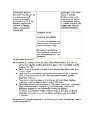 comerciales de radio,                                         que tengan como tema
televisión y revistas en los                                  central la comida.
que se promueve el                                            Analizar la disposición
consumo de ciertos                                            espacial de las figuras,
alimentos. Identificar los                                    el uso del color, la luz y
elementos que hacen                                           la sombra. Elaborar una
atractivo: personas,                                          composición pictórica
colores, situaciones,                                         con este mismo tema.
música, etc.
                               Educación Física

                               Ejercicio y alimentación

                               ¿Por qué es importante una
                               buena alimentación para un
                               buen desempeño físico?

                               Comparar el rendimiento
                               físico que tiene una persona
                               bien alimentada de otra que
                               no lo está.
Aprendizajes esperados
Al término de la presente unidad las niñas y los niños están en capacidad de:
    • Comunicar algunos cambios personales que se han presentado durante
       sus años de vida.
    • Participar en actividades que contribuyan a desarrollar destrezas físicas
       con su cuerpo.
    • Explicar la importancia que tiene realizar actividades como; el ejercicio
       físico, el esparcimiento y el uso adecuado del tiempo libre, para su
       desarrollo personal.
    • Reconocer su pertenencia a una familia con características propias y
       respetar a otras familias que tienen rasgos diferentes.
    • Reconocer que las personas al crecer desarrollan destrezas y habilidades,
       y que también pueden presentar algunas limitaciones, ante ello es
       necesario respetar las características de todos los demás.
    • Identificar situaciones de riesgo en la escuela y la calle que afectan la
       integridad personal y proponer medidas preventivas para su cuidado y
       protección.

Proponer acciones que beneficien a los diversos grupos de pertenencia y de ellas
asumir compromisos.
 