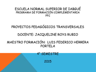 ESCUELA NORMAL SUPERIOR DE IABGUÉ
PROGRAMA DE FORMACIÓN COMPLEMENTARIA
PFC
PROYECTOS PEDAGÓGICOS TRANSVERSALES
DOCENTE: JACQUELINE ROYS RUBIO
MAESTRO FORMACIÓN: LUIS FEDERICO HERRERA
PORTELA
4° SEMESTRE
2015
 