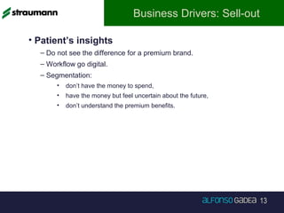 13
Business Drivers: Sell-out
• Patient’s insights
– Do not see the difference for a premium brand.
– Workflow go digital.
– Segmentation:
• don’t have the money to spend,
• have the money but feel uncertain about the future,
• don’t understand the premium benefits.
 