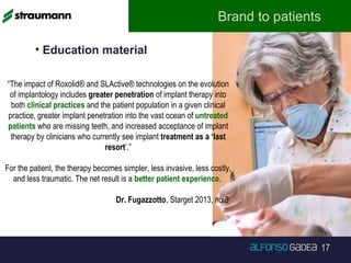17
Brand to patients
“The impact of Roxolid® and SLActive® technologies on the evolution
of implantology includes greater penetration of implant therapy into
both clinical practices and the patient population in a given clinical
practice, greater implant penetration into the vast ocean of untreated
patients who are missing teeth, and increased acceptance of implant
therapy by clinicians who currently see implant treatment as a ‘last
resort’.”
For the patient, the therapy becomes simpler, less invasive, less costly,
and less traumatic. The net result is a better patient experience.
Dr. Fugazzotto, Starget 2013, no.3
• Education material
 