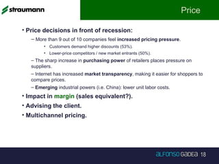 18
Price
• Price decisions in front of recession:
– More than 9 out of 10 companies feel increased pricing pressure.
• Customers demand higher discounts (53%).
• Lower-price competitors / new market entrants (50%).
– The sharp increase in purchasing power of retailers places pressure on
suppliers.
– Internet has increased market transparency, making it easier for shoppers to
compare prices.
– Emerging industrial powers (i.e. China): lower unit labor costs.
• Impact in margin (sales equivalent?).
• Advising the client.
• Multichannel pricing.
 