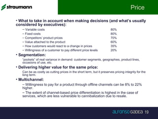 19
Price
• What to take in account when making decisions (and what’s usually
considered by executives):
– Variable costs 80%
– Fixed costs 80%
– Competitors’ product prices 70%
– Value attached to the product 60%
– How customers would react to a change in prices 35%
– Willingness of a customer to pay different price levels 20%
• Segmentation:
“pockets” of real variance in demand: customer segments, geographies, product lines,
occasions of use, etc.
• Delivering higher value for the same price:
Can be as costly as cutting prices in the short term, but it preserves pricing integrity for the
long term.
• Multichannel:
– Willingness to pay for a product through offline channels can be 8% to 22%
higher.
– The extent of channel-based price differentiation is highest in the case of
services, which are less vulnerable to cannibalization due to resale.
 