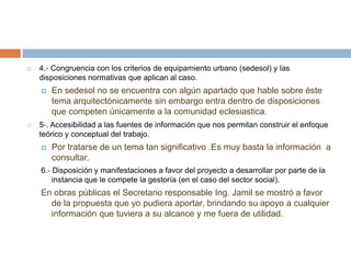 4.‐ Congruencia con los criterios de equipamiento urbano (sedesol) y las disposiciones normativas que aplican al caso. En sedesol no se encuentra con algún apartado que hable sobre éste tema arquitectónicamente sin embargo entra dentro de disposiciones que competen únicamente a la comunidad eclesiastica.5‐. Accesibilidad a las fuentes de información que nos permitan construir el enfoque teórico y conceptual del trabajo. Por tratarse de un tema tan significativo .Es muy basta la información  a consultar.6.‐ Disposición y manifestaciones a favor del proyecto a desarrollar por parte de la instancia que le compete la gestoría (en el caso del sector social). En obras públicas el Secretario responsable Ing. Jamil se mostró a favor de la propuesta que yo pudiera aportar, brindando su apoyo a cualquier información que tuviera a su alcance y me fuera de utilidad.