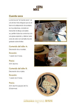 Cuerda seca
La técnica de “la Cuerda-seca”, es
una de las más antiguas que se uti-
lizan en la elaboración de azulejos,
es muy laboriosa, consiste en
transcribir el dibujo a la baldo-
sa, perﬁlar todos los contornos con
una grasa especial, y rellenar cada
zona de color con esmalte.nica de
grabado sobre linóleo


Contenido del taller A:
Decoración de un azulejo.

Duración:
1 sesión de 4 horas.


Precio:
30 € /alumno


Contenido del taller B:
Decoración de un plato.

Duración:
1 sesión de 4 horas.


Precio:
30 € /alumno (grupos de 8 a
20 alumnos)




                                       - 10   -
 