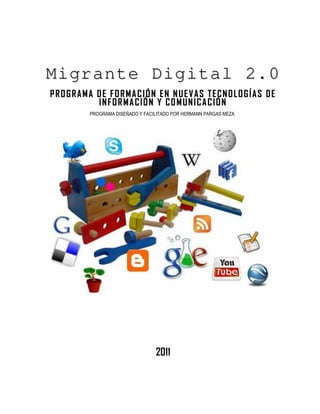 Migrante Digital 2.0
PROGRAMA DE FORMACIÓN EN NUEVAS TECNOLOGÍAS DE
         INFORMACIÓN Y COMUNICACIÓN
        PROGRAMA DISEÑADO Y FACILITADO POR HERMANN PARGAS MEZA




                                2011
 