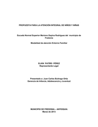 PROPUESTA PARA LA ATENCIÓN INTEGRAL DE NIÑOS Y NIÑAS
Escuela Normal Superior Mariano Ospina Rodríguez del municipio de
Fredonia
Modalidad de atención Entorno Familiar
ELKIN PATIÑO PÉREZ
Representante Legal
Presentado a: Juan Carlos Buitrago Ortiz
Gerencia de Infancia, Adolescencia y Juventud
MUNICIPIO DE FREDONIA – ANTIOQUIA
Marzo de 2013
 