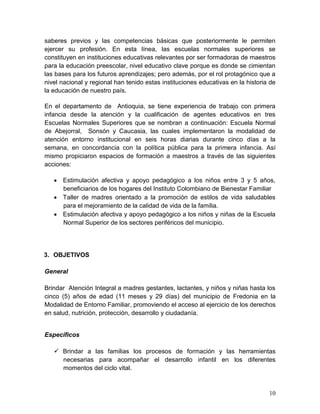 10
saberes previos y las competencias básicas que posteriormente le permiten
ejercer su profesión. En esta línea, las escuelas normales superiores se
constituyen en instituciones educativas relevantes por ser formadoras de maestros
para la educación preescolar, nivel educativo clave porque es donde se cimientan
las bases para los futuros aprendizajes; pero además, por el rol protagónico que a
nivel nacional y regional han tenido estas instituciones educativas en la historia de
la educación de nuestro país.
En el departamento de Antioquia, se tiene experiencia de trabajo con primera
infancia desde la atención y la cualificación de agentes educativos en tres
Escuelas Normales Superiores que se nombran a continuación: Escuela Normal
de Abejorral, Sonsón y Caucasia, las cuales implementaron la modalidad de
atención entorno institucional en seis horas diarias durante cinco días a la
semana, en concordancia con la política pública para la primera infancia. Así
mismo propiciaron espacios de formación a maestros a través de las siguientes
acciones:
 Estimulación afectiva y apoyo pedagógico a los niños entre 3 y 5 años,
beneficiarios de los hogares del Instituto Colombiano de Bienestar Familiar
 Taller de madres orientado a la promoción de estilos de vida saludables
para el mejoramiento de la calidad de vida de la familia.
 Estimulación afectiva y apoyo pedagógico a los niños y niñas de la Escuela
Normal Superior de los sectores periféricos del municipio.
3. OBJETIVOS
General
Brindar Atención Integral a madres gestantes, lactantes, y niños y niñas hasta los
cinco (5) años de edad (11 meses y 29 días) del municipio de Fredonia en la
Modalidad de Entorno Familiar, promoviendo el acceso al ejercicio de los derechos
en salud, nutrición, protección, desarrollo y ciudadanía.
Específicos
 Brindar a las familias los procesos de formación y las herramientas
necesarias para acompañar el desarrollo infantil en los diferentes
momentos del ciclo vital.
 