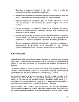 11
 Garantizar el desarrollo integral de los niños y niñas a través del
acompañamiento de un equipo interdisciplinario.
 Mantener una comunicación efectiva con instituciones sociales, de salud, de
cultura y recreación con el fin de garantizar una atención integral.
 Propiciar espacios de capacitación para los agentes educativos a fin de
estar actualizados en las temáticas de atención integral a la primera
infancia
 Efectuar actividades de educación inicial en la modalidad de entorno
familiar con familias gestantes, lactantes, los niños y las niñas hasta los
primeros cinco años de vida.
 Realizar actividades de articulación con las diferentes ofertas de atención
para los niños y las niñas de los municipios en la vía de garantizar sus
cuatro áreas de derechos: existencia, protección, desarrollo y ciudadanía.
 Generar espacios de articulación intersectorial y movilización social para el
reconocimiento, la protección y la promoción de los derechos
fundamentales de la primera infancia en cada uno de los municipios.
4. METODOLOGIA
La focalización de la población se realizará teniendo en cuenta la base de datos
de los niños y niñas que participan de la entrega de complemento nutricional Maná
Infantil, la cual será entregada por la gerencia de Infancia, Adolescencia y
Juventud.
La atención integral a todos los niños y las niñas y las mujeres gestantes y
lactantes será realizada de acuerdo con el documento técnico y los lineamientos
suministrados por la Gerencia de Infancia, Adolescencia y Juventud.
La atención integral a la primera infancia se llevará a cabo a través de la
modalidad de entorno familiar la cual posibilita acompañar integralmente a los
niños y a las niñas en los entornos propios y naturales donde crecen y se
desarrollan. Su principal objetivo es fortalecer el rol educativo de la familia para
ejercer los procesos de crianza y cuidado de los niños y las niñas.
Está modalidad está orientada por los principios de inclusión, flexibilidad,
reconocimiento y reflexión de saberes previos y contextualización, de acuerdo con
las características del desarrollo de la familia gestante, lactante, niños y niñas
 