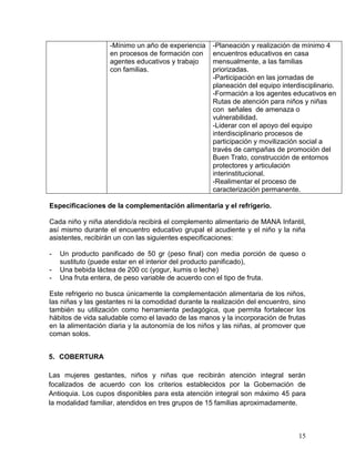 15
-Mínimo un año de experiencia
en procesos de formación con
agentes educativos y trabajo
con familias.
-Planeación y realización de mínimo 4
encuentros educativos en casa
mensualmente, a las familias
priorizadas.
-Participación en las jornadas de
planeación del equipo interdisciplinario.
-Formación a los agentes educativos en
Rutas de atención para niños y niñas
con señales de amenaza o
vulnerabilidad.
-Liderar con el apoyo del equipo
interdisciplinario procesos de
participación y movilización social a
través de campañas de promoción del
Buen Trato, construcción de entornos
protectores y articulación
interinstitucional.
-Realimentar el proceso de
caracterización permanente.
Especificaciones de la complementación alimentaria y el refrigerio.
Cada niño y niña atendido/a recibirá el complemento alimentario de MANA Infantil,
así mismo durante el encuentro educativo grupal el acudiente y el niño y la niña
asistentes, recibirán un con las siguientes especificaciones:
- Un producto panificado de 50 gr (peso final) con media porción de queso o
sustituto (puede estar en el interior del producto panificado),
- Una bebida láctea de 200 cc (yogur, kumis o leche)
- Una fruta entera, de peso variable de acuerdo con el tipo de fruta.
Este refrigerio no busca únicamente la complementación alimentaria de los niños,
las niñas y las gestantes ni la comodidad durante la realización del encuentro, sino
también su utilización como herramienta pedagógica, que permita fortalecer los
hábitos de vida saludable como el lavado de las manos y la incorporación de frutas
en la alimentación diaria y la autonomía de los niños y las niñas, al promover que
coman solos.
5. COBERTURA
Las mujeres gestantes, niños y niñas que recibirán atención integral serán
focalizados de acuerdo con los criterios establecidos por la Gobernación de
Antioquia. Los cupos disponibles para esta atención integral son máximo 45 para
la modalidad familiar, atendidos en tres grupos de 15 familias aproximadamente.
 