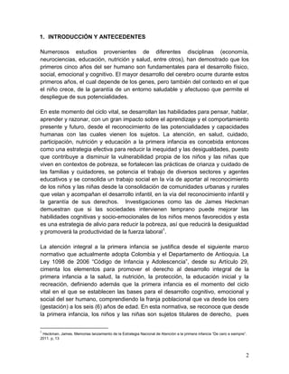 2
1. INTRODUCCIÓN Y ANTECEDENTES
Numerosos estudios provenientes de diferentes disciplinas (economía,
neurociencias, educación, nutrición y salud, entre otros), han demostrado que los
primeros cinco años del ser humano son fundamentales para el desarrollo físico,
social, emocional y cognitivo. El mayor desarrollo del cerebro ocurre durante estos
primeros años, el cual depende de los genes, pero también del contexto en el que
el niño crece, de la garantía de un entorno saludable y afectuoso que permite el
despliegue de sus potencialidades.
En este momento del ciclo vital, se desarrollan las habilidades para pensar, hablar,
aprender y razonar, con un gran impacto sobre el aprendizaje y el comportamiento
presente y futuro, desde el reconocimiento de las potencialidades y capacidades
humanas con las cuales vienen los sujetos. La atención, en salud, cuidado,
participación, nutrición y educación a la primera infancia es concebida entonces
como una estrategia efectiva para reducir la inequidad y las desigualdades, puesto
que contribuye a disminuir la vulnerabilidad propia de los niños y las niñas que
viven en contextos de pobreza, se fortalecen las prácticas de crianza y cuidado de
las familias y cuidadores, se potencia el trabajo de diversos sectores y agentes
educativos y se consolida un trabajo social en la vía de aportar al reconocimiento
de los niños y las niñas desde la consolidación de comunidades urbanas y rurales
que velan y acompañan el desarrollo infantil, en la vía del reconocimiento infantil y
la garantía de sus derechos. Investigaciones como las de James Heckman
demuestran que si las sociedades intervienen temprano puede mejorar las
habilidades cognitivas y socio-emocionales de los niños menos favorecidos y esta
es una estrategia de alivio para reducir la pobreza, así que reducirá la desigualdad
y promoverá la productividad de la fuerza laboral1
.
La atención integral a la primera infancia se justifica desde el siguiente marco
normativo que actualmente adopta Colombia y el Departamento de Antioquia. La
Ley 1098 de 2006 “Código de Infancia y Adolescencia”, desde su Artículo 29,
cimenta los elementos para promover el derecho al desarrollo integral de la
primera infancia a la salud, la nutrición, la protección, la educación inicial y la
recreación, definiendo además que la primera infancia es el momento del ciclo
vital en el que se establecen las bases para el desarrollo cognitivo, emocional y
social del ser humano, comprendiendo la franja poblacional que va desde los cero
(gestación) a los seis (6) años de edad. En esta normativa, se reconoce que desde
la primera infancia, los niños y las niñas son sujetos titulares de derecho, pues
1
Heckman, James. Memorias lanzamiento de la Estrategia Nacional de Atención a la primera infancia “De cero a siempre”.
2011. p, 13
 