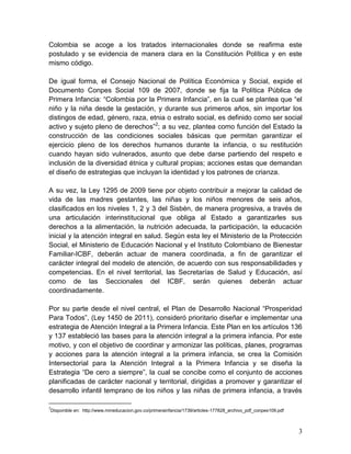 3
Colombia se acoge a los tratados internacionales donde se reafirma este
postulado y se evidencia de manera clara en la Constitución Política y en este
mismo código.
De igual forma, el Consejo Nacional de Política Económica y Social, expide el
Documento Conpes Social 109 de 2007, donde se fija la Política Pública de
Primera Infancia: “Colombia por la Primera Infancia”, en la cual se plantea que “el
niño y la niña desde la gestación, y durante sus primeros años, sin importar los
distingos de edad, género, raza, etnia o estrato social, es definido como ser social
activo y sujeto pleno de derechos”2
; a su vez, plantea como función del Estado la
construcción de las condiciones sociales básicas que permitan garantizar el
ejercicio pleno de los derechos humanos durante la infancia, o su restitución
cuando hayan sido vulnerados, asunto que debe darse partiendo del respeto e
inclusión de la diversidad étnica y cultural propias; acciones estas que demandan
el diseño de estrategias que incluyan la identidad y los patrones de crianza.
A su vez, la Ley 1295 de 2009 tiene por objeto contribuir a mejorar la calidad de
vida de las madres gestantes, las niñas y los niños menores de seis años,
clasificados en los niveles 1, 2 y 3 del Sisbén, de manera progresiva, a través de
una articulación interinstitucional que obliga al Estado a garantizarles sus
derechos a la alimentación, la nutrición adecuada, la participación, la educación
inicial y la atención integral en salud. Según esta ley el Ministerio de la Protección
Social, el Ministerio de Educación Nacional y el Instituto Colombiano de Bienestar
Familiar-ICBF, deberán actuar de manera coordinada, a fin de garantizar el
carácter integral del modelo de atención, de acuerdo con sus responsabilidades y
competencias. En el nivel territorial, las Secretarías de Salud y Educación, así
como de las Seccionales del ICBF, serán quienes deberán actuar
coordinadamente.
Por su parte desde el nivel central, el Plan de Desarrollo Nacional “Prosperidad
Para Todos”, (Ley 1450 de 2011), consideró prioritario diseñar e implementar una
estrategia de Atención Integral a la Primera Infancia. Este Plan en los artículos 136
y 137 estableció las bases para la atención integral a la primera infancia. Por este
motivo, y con el objetivo de coordinar y armonizar las políticas, planes, programas
y acciones para la atención integral a la primera infancia, se crea la Comisión
Intersectorial para la Atención Integral a la Primera Infancia y se diseña la
Estrategia “De cero a siempre”, la cual se concibe como el conjunto de acciones
planificadas de carácter nacional y territorial, dirigidas a promover y garantizar el
desarrollo infantil temprano de los niños y las niñas de primera infancia, a través
2
Disponible en: http://www.mineducacion.gov.co/primerainfancia/1739/articles-177828_archivo_pdf_conpes109.pdf
 