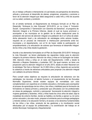 4
de un trabajo unificado e intersectorial, el cual desde una perspectiva de derechos,
articula y promueve el desarrollo de planes, programas, proyectos y acciones a
favor de la atención integral que debe asegurarse a cada niño y niña de acuerdo
con su edad, contexto y condición.
En el ámbito territorial, el Departamento de Antioquia formuló en el Plan de
Desarrollo “Antioquia la más Educada” 2012-2015, en su Línea 4 “Inclusión
Social”, Componente 3 “Generación con Garantía de Derechos”, el programa de
Atención Integral a la Primera Infancia, desde el cual se busca promover y
acompañar a los municipios en la gestión de la oferta institucional para la
prestación del servicio de atención integral a la población de 0 a 5 años de edad;
dicha planeación local y de articulación de estrategias entre actores locales,
requiere de un proceso de interacción e interlocución permanente entre los
municipios y el departamento, con el fin de hacer visible la participación, el
empoderamiento y la articulación de actores que favorezca el desarrollo integral
de los niños y las niñas desde la gestación.
Acorde a los elementos formulados en el Plan de Desarrollo 2012-2015 “Antioquia
la más Educada”, se tienen planteadas las siguientes metas para la atención
integral a la primera infancia: Atención de niños y niñas en la Subregión de Urabá:
359, Atención niños y niñas en el resto del Departamento: 2.595 y desde la
Atención a Mujeres Gestantes y Lactantes: 557. De igual manera, se tiene una
proyección para la atención integral en el año 2013, desde el orden Nacional con
la estrategia “De Cero a Siempre” de 31.650 niños y niñas, logrando así aumentar
la cobertura a través de esfuerzos articulados para propiciar una atención integral
con calidad a la primera infancia.
Para cumplir estos objetivos se requiere la articulación de esfuerzos con las
estrategias, los recursos, el talento humano y el equipamiento de las Escuelas
Normales Superiores; donde existen equipos de normalistas con ciclo
complementario con experticia en el ámbito educativo y formados para acompañar
el proceso de aprendizaje de los niños y las niñas y habilidad para la formación de
formadores en básica primaria y preescolar que articulados con los profesionales
en áreas de pedagogía, nutrición y psicosocial favorecerán la atención integral a
mujeres gestantes y lactantes, niños y niñas hasta los cinco años de edad, bajo la
modalidad de entorno familiar, donde se habilita a la familia a ejercer su rol como
primer educador y de este modo, preparar el ambiente para la entrega pedagógica
y tránsito exitoso a la educación formal y el acceso a los derechos fundamentales
de los niños y las niñas, producto de las gestiones y la movilización social
efectuadas por el equipo de profesionales y la coordinación del trabajo en el
ámbito Municipal, Subregional y Departamental.
 