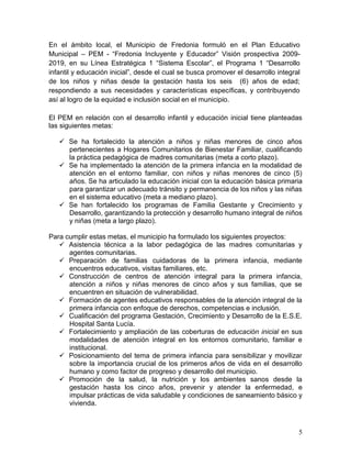 5
En el ámbito local, el Municipio de Fredonia formuló en el Plan Educativo
Municipal – PEM - “Fredonia Incluyente y Educador” Visión prospectiva 2009-
2019, en su Línea Estratégica 1 “Sistema Escolar”, el Programa 1 “Desarrollo
infantil y educación inicial”, desde el cual se busca promover el desarrollo integral
de los niños y niñas desde la gestación hasta los seis (6) años de edad;
respondiendo a sus necesidades y características específicas, y contribuyendo
así al logro de la equidad e inclusión social en el municipio.
El PEM en relación con el desarrollo infantil y educación inicial tiene planteadas
las siguientes metas:
 Se ha fortalecido la atención a niños y niñas menores de cinco años
pertenecientes a Hogares Comunitarios de Bienestar Familiar, cualificando
la práctica pedagógica de madres comunitarias (meta a corto plazo).
 Se ha implementado la atención de la primera infancia en la modalidad de
atención en el entorno familiar, con niños y niñas menores de cinco (5)
años. Se ha articulado la educación inicial con la educación básica primaria
para garantizar un adecuado tránsito y permanencia de los niños y las niñas
en el sistema educativo (meta a mediano plazo).
 Se han fortalecido los programas de Familia Gestante y Crecimiento y
Desarrollo, garantizando la protección y desarrollo humano integral de niños
y niñas (meta a largo plazo).
Para cumplir estas metas, el municipio ha formulado los siguientes proyectos:
 Asistencia técnica a la labor pedagógica de las madres comunitarias y
agentes comunitarias.
 Preparación de familias cuidadoras de la primera infancia, mediante
encuentros educativos, visitas familiares, etc.
 Construcción de centros de atención integral para la primera infancia,
atención a niños y niñas menores de cinco años y sus familias, que se
encuentren en situación de vulnerabilidad.
 Formación de agentes educativos responsables de la atención integral de la
primera infancia con enfoque de derechos, competencias e inclusión.
 Cualificación del programa Gestación, Crecimiento y Desarrollo de la E.S.E.
Hospital Santa Lucía.
 Fortalecimiento y ampliación de las coberturas de educación inicial en sus
modalidades de atención integral en los entornos comunitario, familiar e
institucional.
 Posicionamiento del tema de primera infancia para sensibilizar y movilizar
sobre la importancia crucial de los primeros años de vida en el desarrollo
humano y como factor de progreso y desarrollo del municipio.
 Promoción de la salud, la nutrición y los ambientes sanos desde la
gestación hasta los cinco años, prevenir y atender la enfermedad, e
impulsar prácticas de vida saludable y condiciones de saneamiento básico y
vivienda.
 