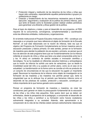 6
 Protección integral y restitución de los derechos de los niños y niñas que
hayan sido vulnerados, especialmente aquellos pertenecientes a grupos y/o
poblaciones en riesgo.
 Creación y fortalecimiento de los mecanismos necesarios para el diseño,
ejecución, seguimiento y evaluación de la política de primera infancia, para
que tanto el Estado como la Sociedad puedan realizar análisis periódicos
para garantizar una eficiente y eficaz gestión de la política.
Para el logro de objetivos y metas y para el desarrollo de sus proyectos, el PEM
requiere de la concurrencia, convergencia, complementariedad y coordinación
entre las diferentes entidades, instituciones y organizaciones.
En el ámbito institucional el Proyecto Educativo Institucional – PEI - constituye una
respuesta a un proyecto que hace referencia al objeto de formación de la Escuela
Normal3
, el cual está relacionado con la noción de infancia, toda vez que el
objetivo del Programa de Formación Complementaria es formar maestros para la
educación preescolar y básica primaria. En este sentido, pensar en la formación
de maestros para atender la población de pre-escolar y primaria, es pensar que el
foco de atención de este programa tiene que ver fundamentalmente con la infancia
(referida al conjunto de niños y niñas que tiene una edad comprendida entre los 0
y los 14 años) en contextos de cambio sociales e innovación científica y
tecnológica. Ya se ha resaltado en diferentes estudios históricos y antropológicos
que la noción de infancia ha sufrido una serie de variaciones, que va desde la
invisibilidad social del niño a su puesta en primer plano, como es el caso en la
actualidad. La transformación en la forma como se concibe al niño es producto de
un conjunto de circunstancias en las que la educación ha jugado un importante
papel. Reconocer la importancia de la infancia como objeto de investigación en la
formación de las maestras y los maestros nos permite pensar que, tanto la
singularidad que se le atribuye hoy al periodo que llamamos infancia como el
desarrollo de las prácticas de cuidado, protección y educación, constituyen un
indicio importante de lo que hemos ganado como sociedad.
Pensar un programa de formación de maestras y maestros, es crear las
condiciones para generar en éstos la preocupación fundamental de la educación
de las niñas y los niños más pequeños. Esto quiere decir que se deben ver
enfrentados, desde la perspectiva de la pedagogía, a comprender el desarrollo de
las niñas y los niños y contribuir a su formación como futuros ciudadanos
activamente integrados a su sociedad. Además, esta aproximación a la
comprensión de la vida de los infantes estará siempre estrechamente relacionada
3
Documento Marco Decreto 4790 de 2008.
 
