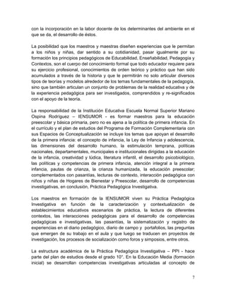 7
con la incorporación en la labor docente de los determinantes del ambiente en el
que se da, el desarrollo de éstos.
La posibilidad que los maestros y maestras diseñen experiencias que le permitan
a los niños y niñas, dar sentido a su cotidianidad, pasar igualmente por su
formación los principios pedagógicos de Educabilidad, Enseñabilidad, Pedagogía y
Contextos, son el cuerpo del conocimiento formal que todo educador requiere para
su ejercicio profesional, conocimientos de orden teórico y práctico que han sido
acumulados a través de la historia y que le permitirán no solo articular diversos
tipos de teorías y modelos alrededor de los temas fundamentales de la pedagogía,
sino que también articulan un conjunto de problemas de la realidad educativa y de
la experiencia pedagógica para ser investigados, comprendidos y re-significados
con el apoyo de la teoría.
La responsabilidad de la Institución Educativa Escuela Normal Superior Mariano
Ospina Rodríguez – IENSUMOR - es formar maestros para la educación
preescolar y básica primaria, pero no es ajena a la política de primera infancia. En
el currículo y el plan de estudios del Programa de Formación Complementaria con
sus Espacios de Conceptualización se incluye los temas que apoyan el desarrollo
de la primera infancia: el concepto de infancia, la Ley de Infancia y adolescencia,
las dimensiones del desarrollo humano, la estimulación temprana, políticas
nacionales, departamentales, municipales e institucionales dirigidas a la educación
de la infancia, creatividad y lúdica, literatura infantil, el desarrollo psicobiológico,
las políticas y competencias de primera infancia, atención integral a la primera
infancia, pautas de crianza, la crianza humanizada, la educación preescolar;
complementados con pasantías, lecturas de contexto, interacción pedagógica con
niños y niñas de Hogares de Bienestar y Preescolar, desarrollo de competencias
investigativas, en conclusión, Práctica Pedagógica Investigativa.
Los maestros en formación de la IENSUMOR viven su Práctica Pedagógica
Investigativa en función de la caracterización y contextualización de
establecimientos educativos escenarios de práctica, la lectura de diferentes
contextos, las interacciones pedagógicas para el desarrollo de competencias
pedagógicas e investigativas, las pasantías, la sistematización y registro de
experiencias en el diario pedagógico, diario de campo y portafolios, las preguntas
que emergen de su trabajo en el aula y que luego se traducen en proyectos de
investigación, los procesos de socialización como foros y simposios, entre otros.
La estructura académica de la Práctica Pedagógica Investigativa – PPI - hace
parte del plan de estudios desde el grado 10°. En la Educación Media (formación
inicial) se desarrollan competencias investigativas articuladas al concepto de
 