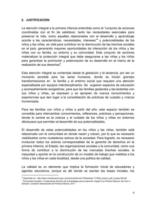 9
2. JUSTIFICACION
La atención integral a la primera infancia entendida como el “conjunto de acciones
coordinadas con el fin de satisfacer, tanto las necesidades esenciales para
preservar la vida, como aquellas relacionadas con el desarrollo y aprendizaje
acorde a las características, necesidades, intereses”4
y potencialidades de los
niños y las niñas, es vital para contribuir en la disminución de las brechas sociales
en el país, generando mayores oportunidades de interacción de los niños y las
niñas con su familia, su entorno y su comunidad. Este conjunto de acciones
materializan la protección integral que debe asegurarse a las niñas y los niños
para garantizar la promoción y potenciación de su desarrollo en el marco de la
realización de sus derechos5
.
Esta atención integral se contempla desde la gestación y la lactancia, por ser un
momento sensible para los seres humanos, donde se inician grandes
transformaciones en la familia y el entorno social que requiere una atención
especializada por equipos interdisciplinarios. Se sugieren espacios de educación
y acompañamiento acogedores, para que las familias gestantes y las lactantes con
sus niños y niñas, se expresen y se apropien de nuevos conocimientos y
experiencias que den lugar a la consolidación de prácticas de cuidado y crianza
humanizada.
Para las familias con niños y niñas a partir del año, este espacio también se
consolida para intercambiar conocimientos, reflexiones, prácticas y percepciones,
donde lo central es la crianza y el cuidado de los niños y niñas en entornos
afectuosos que permitan el desarrollo de sus potencialidades.
El desarrollo de estas potencialidades en los niños y las niñas, también está
relacionado con la comunidad en donde nacen y crecen, por lo que es necesario
visibilizarlos como ciudadanos activos de la sociedad. Para lograrlo, es necesario
involucrar todos los actores corresponsables de la garantía de derechos en la
primera infancia: el Estado, las organizaciones sociales y la comunidad, como una
forma de contribuir a la disminución de las marcadas brechas sociales, la
inequidad y aportar en la construcción de un modelo de trabajo que visibiliza a los
niños y las niñas en cada localidad, desde una política de calidad.
La calidad es un elemento que implica la formación inicial de educadores y
agentes educativos, porque es allí donde se sientan las bases iniciales, los
4
Disponible en: http://www.mineducacion.gov.co/primerainfancia/1739/articles-177828_archivo_pdf_conpes109.pdf
5
Documento borrador: Fundamentos técnicos de la Estrategia para la atención integral a la Primera Infancia, De Cero a
Siempre. Comisión Intersectorial de Primera Infancia. 2011.
 