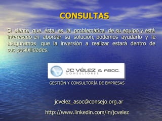 Si  siente  que  é sta  es  la  problem á tica  de su equipo y está interesado en  abordar  su  solución, podemos  ayudarlo  y  le aseguramos  que  la  inversión  a  realizar  estará  dentro  de sus posibilidades.  CONSULTAS http://www.linkedin.com/in/jcvelez [email_address] GESTIÓN Y CONSULTORÍA DE EMPRESAS 