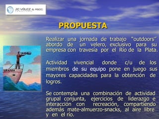 PROPUESTA Realizar  una  jornada  de  trabajo  “outdoors” abordo  de  un  velero,  exclusivo  para  su empresa con  travesía  por  el  Río de  la  Plata. Actividad  vivencial  donde  c/u  de  los  miembros  de  su  equipo  pone  en  juego  sus  mayores  capacidades  para  la  obtención  de  logros. Se contempla  una  combinación  de  actividad grupal  conjunta,  ejercicios  de  liderazgo  e  interacción  con  recreación,  compartiendo  además  mate-almuerzo-snacks,  al  aire  libre  y  en  el río.  