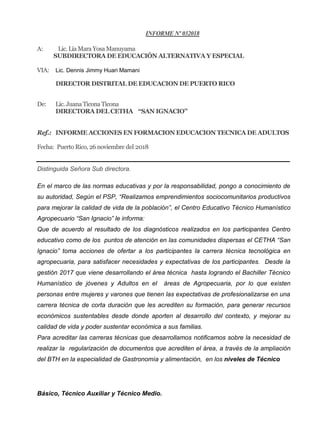 INFORME Nº 032018
A: Lic. Lía Mara Yosa Manuyama
SUBDIRECTORA DE EDUCACIÓN ALTERNATIVA Y ESPECIAL
VIA: Lic. Dennis Jimmy Huari Mamani
DIRECTOR DISTRITAL DE EDUCACION DE PUERTO RICO
De: Lic. Juana Ticona Ticona
DIRECTORA DEL CETHA “SAN IGNACIO”
Ref.: INFORME ACCIONES EN FORMACION EDUCACION TECNICA DE ADULTOS
Fecha: Puerto Rico, 26 noviembre del 2018
Distinguida Señora Sub directora.
En el marco de las normas educativas y por la responsabilidad, pongo a conocimiento de
su autoridad, Según el PSP, “Realizamos emprendimientos sociocomunitarios productivos
para mejorar la calidad de vida de la población”, el Centro Educativo Técnico Humanístico
Agropecuario “San Ignacio” le informa:
Que de acuerdo al resultado de los diagnósticos realizados en los participantes Centro
educativo como de los puntos de atención en las comunidades dispersas el CETHA “San
Ignacio” toma acciones de ofertar a los participantes la carrera técnica tecnológica en
agropecuaria, para satisfacer necesidades y expectativas de los participantes. Desde la
gestión 2017 que viene desarrollando el área técnica hasta logrando el Bachiller Técnico
Humanístico de jóvenes y Adultos en el áreas de Agropecuaria, por lo que existen
personas entre mujeres y varones que tienen las expectativas de profesionalizarse en una
carrera técnica de corta duración que les acrediten su formación, para generar recursos
económicos sustentables desde donde aporten al desarrollo del contexto, y mejorar su
calidad de vida y poder sustentar económica a sus familias.
Para acreditar las carreras técnicas que desarrollamos notificamos sobre la necesidad de
realizar la regularización de documentos que acrediten el área, a través de la ampliación
del BTH en la especialidad de Gastronomía y alimentación, en los niveles de Técnico
Básico, Técnico Auxiliar y Técnico Medio.
 