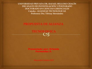 UNIVERSIDAD PRIVADA DR. RAFAEL BELLOSO CHACÍN
DECANATO DE INVESTIGACIÓN Y POSTGRADO
DOCTORADO EN CIENCIAS GERENCIALES
Catedra : ALIANZAS TECNOLOGICAS
Profesora: Dra. Tibisay Hernández
PROPUESTA DE ALIANZA
TECNOLOGICA
Presentado por: Orlando
Fernández P.
Maracaibo Octubre 2013
 