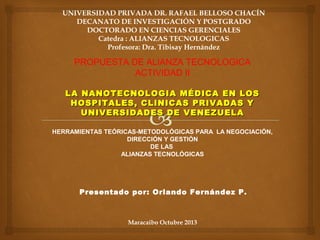 UNIVERSIDAD PRIVADA DR. RAFAEL BELLOSO CHACÍN
DECANATO DE INVESTIGACIÓN Y POSTGRADO
DOCTORADO EN CIENCIAS GERENCIALES
Catedra : ALIANZAS TECNOLOGICAS
Profesora: Dra. Tibisay Hernández

PROPUESTA DE ALIANZA TECNOLOGICA
ACTIVIDAD II
LA NANOTECNOLOGIA MÉDICA EN LOS
HOSPITALES, CLINICAS PRIVADAS Y
UNIVERSIDADES DE VENEZUELA
HERRAMIENTAS TEÓRICAS-METODOLÓGICAS PARA LA NEGOCIACIÓN,
DIRECCIÓN Y GESTIÓN
DE LAS
ALIANZAS TECNOLÓGICAS

Presentado por: Orlando Fernández P.

Maracaibo Octubre 2013

 
