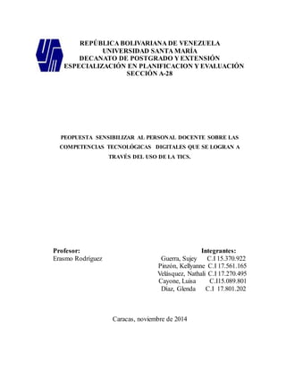 REPÚBLICA BOLIVARIANA DE VENEZUELA 
UNIVERSIDAD SANTA MARÍA 
DECANATO DE POSTGRADO Y EXTENSIÓN 
ESPECIALIZACIÓN EN PLANIFICACION Y EVALUACIÓN 
SECCIÓN A-28 
PEOPUESTA SENSIBILIZAR AL PERSONAL DOCENTE SOBRE LAS 
COMPETENCIAS TECNOLÓGICAS DIGITALES QUE SE LOGRAN A 
TRAVÉS DEL USO DE LA TICS. 
Profesor: Integrantes: 
Erasmo Rodríguez Guerra, Sujey C.I 15.370.922 
Pinzón, Kellyanne C.I 17.561.165 
Velásquez, Nathali C.I 17.270.495 
Cayone, Luisa C.I15.089.801 
Díaz, Glenda C.I 17.801.202 
Caracas, noviembre de 2014 
 