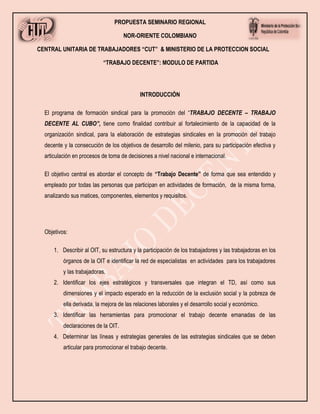 PROPUESTA SEMINARIO REGIONAL
NOR-ORIENTE COLOMBIANO
CENTRAL UNITARIA DE TRABAJADORES “CUT” & MINISTERIO DE LA PROTECCION SOCIAL
“TRABAJO DECENTE”: MODULO DE PARTIDA
INTRODUCCIÓN
El programa de formación sindical para la promoción del “TRABAJO DECENTE – TRABAJO
DECENTE AL CUBO”, tiene como finalidad contribuir al fortalecimiento de la capacidad de la
organización sindical, para la elaboración de estrategias sindicales en la promoción del trabajo
decente y la consecución de los objetivos de desarrollo del milenio, para su participación efectiva y
articulación en procesos de toma de decisiones a nivel nacional e internacional.
El objetivo central es abordar el concepto de “Trabajo Decente” de forma que sea entendido y
empleado por todas las personas que participan en actividades de formación, de la misma forma,
analizando sus matices, componentes, elementos y requisitos.
Objetivos:
1. Describir al OIT, su estructura y la participación de los trabajadores y las trabajadoras en los
órganos de la OIT e identificar la red de especialistas en actividades para los trabajadores
y las trabajadoras.
2. Identificar los ejes estratégicos y transversales que integran el TD, así como sus
dimensiones y el impacto esperado en la reducción de la exclusión social y la pobreza de
ella derivada, la mejora de las relaciones laborales y el desarrollo social y económico.
3. Identificar las herramientas para promocionar el trabajo decente emanadas de las
declaraciones de la OIT.
4. Determinar las líneas y estrategias generales de las estrategias sindicales que se deben
articular para promocionar el trabajo decente.
 