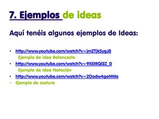 7. Ejemplos de ideas
Aquí tenéis algunos ejemplos de Ideas:

• http://www.youtube.com/watch?v=jmZTjkSygJ8
   Ejemplo de idea Baloncesto
• http://www.youtube.com/watch?v=9X5lRQl2Z_0
   Ejemplo de idea Natación
• http://www.youtube.com/watch?v=ZOodw4geNWo
• Ejemplo de costura
 