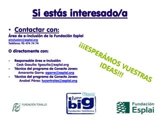 Si estás interesado/a
• Contactar con:
Área de e-inclusión de la Fundación Esplai
einclusion@esplai.org
Teléfono: 93 474 74 74

O directamente con:

-   Responsable área e-inclusión:
     Cesk Gasulla: fgasulla@esplai.org
-   Técnica del programa de Conecta Joven:
      Amaranta Garre: agarre@esplai.org
-   Técnica del programa de Conecta Joven:
       Anabel Pérez: tucontrolas@esplai.org
 