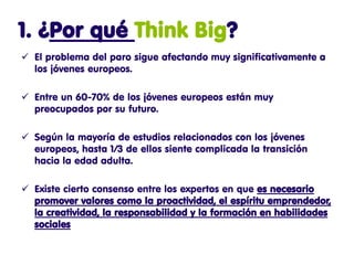 1. ¿Por qué Think Big?
 El problema del paro sigue afectando muy significativamente a
  los jóvenes europeos.

 Entre un 60-70% de los jóvenes europeos están muy
  preocupados por su futuro.

 Según la mayoría de estudios relacionados con los jóvenes
  europeos, hasta 1/3 de ellos siente complicada la transición
  hacia la edad adulta.

 Existe cierto consenso entre los expertos en que es necesario
  promover valores como la proactividad, el espíritu emprendedor,
  la creatividad, la responsabilidad y la formación en habilidades
  sociales
 