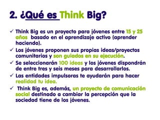 2. ¿Qué es Think Big?
 Think Big es un proyecto para jóvenes entre 15 y 25
  años basado en el aprendizaje activo (aprender
  haciendo).
 Los jóvenes proponen sus propias ideas/proyectos
  comunitarios y son guiados en su ejecución.
 Se seleccionarán 100 ideas y los jóvenes dispondrán
  de entre tres y seis meses para desarrollarlos.
 Las entidades impulsoras te ayudarán para hacer
  realidad tu idea.
 Think Big es, además, un proyecto de comunicación
  social destinado a cambiar la percepción que la
  sociedad tiene de los jóvenes.
 