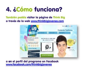 4. ¿Cómo funciona?
También podéis visitar la página de Think Big
a través de la web www.thinkbigjovenes.com




o en el perfil del programa en Facebook
www.facebook.com/thinkbigjovenes
 