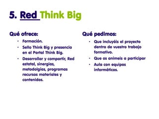 5. Red Think Big
Qué ofrece:                         Qué pedimos:
   • Formación.                       • Que incluyáis el proyecto
   • Sello Think Big y presencia        dentro de vuestro trabajo
     en el Portal Think Big.            formativo.
   • Desarrollar y compartir, Red     • Que os animeis a participar
     estatal, sinergias,              • Aula con equipos
     metodolgías, programas             informáticos.
     recursos materiales y
     contenidos.
 