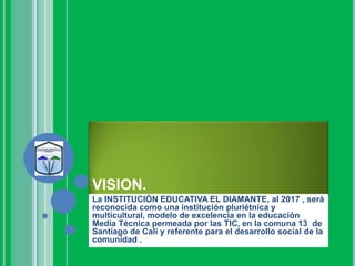 VISION.
La INSTITUCIÓN EDUCATIVA EL DIAMANTE, al 2017 , será
reconocida como una institución pluriétnica y
multicultural, modelo de excelencia en la educación
Media Técnica permeada por las TIC, en la comuna 13 de
Santiago de Cali y referente para el desarrollo social de la
comunidad .
 