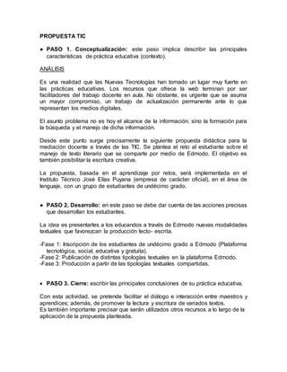 PROPUESTA TIC
● PASO 1. Conceptualización: este paso implica describir las principales
características de práctica educativa (contexto).
ANÁLISIS
Es una realidad que las Nuevas Tecnologías han tomado un lugar muy fuerte en
las prácticas educativas. Los recursos que ofrece la web terminan por ser
facilitadores del trabajo docente en aula. No obstante, es urgente que se asuma
un mayor compromiso, un trabajo de actualización permanente ante lo que
representan los medios digitales.
El asunto problema no es hoy el alcance de la información, sino la formación para
la búsqueda y el manejo de dicha información.
Desde este punto surge precisamente la siguiente propuesta didáctica para la
mediación docente a través de las TIC. Se plantea el reto al estudiante sobre el
manejo de texto literario que se comparte por medio de Edmodo. El objetivo es
también posibilitar la escritura creativa.
La propuesta, basada en el aprendizaje por retos, será implementada en el
Instituto Técnico José Elías Puyana (empresa de carácter oficial), en el área de
lenguaje, con un grupo de estudiantes de undécimo grado.
● PASO 2. Desarrollo: en este paso se debe dar cuenta de las acciones precisas
que desarrollan los estudiantes.
La idea es presentarles a los educandos a través de Edmodo nuevas modalidades
textuales que favorezcan la producción lecto- escrita.
-Fase 1: Inscripción de los estudiantes de undécimo grado a Edmodo (Plataforma
tecnológica, social, educativa y gratuita).
-Fase 2: Publicación de distintas tipologías textuales en la plataforma Edmodo.
-Fase 3: Producción a partir de las tipologías textuales compartidas.
 PASO 3. Cierre: escribir las principales conclusiones de su práctica educativa.
Con esta actividad, se pretende facilitar el diálogo e interacción entre maestros y
aprendices; además, de promover la lectura y escritura de variados textos.
Es también importante precisar que serán utilizados otros recursos a lo largo de la
aplicación de la propuesta planteada.
 