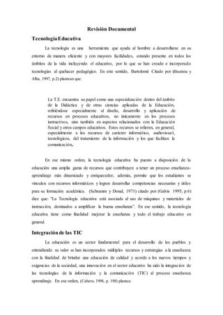 Revisión Documental
TecnologíaEducativa
La tecnología es una herramienta que ayuda al hombre a desarrollarse en su
entorno de manera eficiente y con mayores facilidades, estando presente en todos los
ámbitos de la vida incluyendo el educativo, por lo que se han creado e incorporado
tecnologías al quehacer pedagógico. En este sentido, Bartolomé Citado por (Bautista y
Alba, 1997, p.2) plantean que:
La T.E. encuentra su papel como una especialización dentro del ámbito
de la Didáctica y de otras ciencias aplicadas de la Educación,
refiriéndose especialmente al diseño, desarrollo y aplicación de
recursos en procesos educativos, no únicamente en los procesos
instructivos, sino también en aspectos relacionados con la Educación
Social y otros campos educativos. Estos recursos se refieren, en general,
especialmente a los recursos de carácter informático, audiovisual,
tecnológicos, del tratamiento de la información y los que facilitan la
comunicación.
En ese mismo orden, la tecnología educativa ha puesto a disposición de la
educación una amplia gama de recursos que contribuyen a tener un proceso enseñanza-
aprendizaje más dinamizado y enriquecedor, además, permite que los estudiantes se
vinculen con recursos informáticos y logren desarrollar competencias necesarias y útiles
para su formación académica. (Schramm y Donal, 1971) citado por (Galvis 1995, p.6)
dice que: “La Tecnología educativa está asociada al uso de máquinas y materiales de
instrucción, destinados a amplificar la buena enseñanza”. En ese sentido, la tecnología
educativa tiene como finalidad mejorar la enseñanza y todo el trabajo educativo en
general.
Integraciónde las TIC
La educación es un sector fundamental para el desarrollo de los pueblos y
entendiendo su valor se han incorporados múltiples recursos y estrategias a la enseñanza
con la finalidad de brindar una educación de calidad y acorde a los nuevos tiempos y
exigencias de la sociedad, una innovación en el sector educativo ha sido la integración de
las tecnologías de la información y la comunicación (TIC) al proceso enseñanza
aprendizaje. En ese orden, (Cabero, 1998, p. 198) plantea:
 