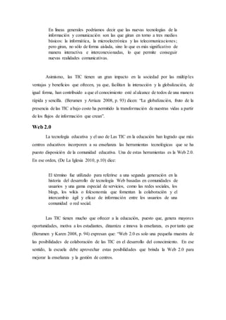 En líneas generales podríamos decir que las nuevas tecnologías de la
información y comunicación son las que giran en torno a tres medios
básicos: la informática, la microelectrónica y las telecomunicaciones;
pero giran, no sólo de forma aislada, sino lo que es más significativo de
manera interactiva e interconexionadas, lo que permite conseguir
nuevas realidades comunicativas.
Asimismo, las TIC tienen un gran impacto en la sociedad por las múltiples
ventajas y beneficios que ofrecen, ya que, facilitan la interacción y la globalización, de
igual forma, han contribuido a que el conocimiento esté al alcance de todos de una manera
rápida y sencilla. (Berumen y Arriaza 2008, p. 93) dicen: “La globalización, fruto de la
presencia de las TIC a bajo costo ha permitido la transformación de nuestras vidas a partir
de los flujos de información que crean”.
Web 2.0
La tecnología educativa y el uso de Las TIC en la educación han logrado que más
centros educativos incorporen a su enseñanza las herramientas tecnológicas que se ha
puesto disposición de la comunidad educativa. Una de estas herramientas es la Web 2.0.
En ese orden, (De La Iglesia 2010, p.10) dice:
El término fue utilizado para referirse a una segunda generación en la
historia del desarrollo de tecnología Web basadas en comunidades de
usuarios y una gama especial de servicios, como las redes sociales, los
blogs, los wikis o folcsonomía que fomentan la colaboración y el
intercambio ágil y eficaz de información entre los usuarios de una
comunidad o red social.
Las TIC tienen mucho que ofrecer a la educación, puesto que, genera mayores
oportunidades, motiva a los estudiantes, dinamiza e innova la enseñanza, es por tanto que
(Berumen y Karen 2008, p. 94) expresan que: “Web 2.0 es solo una pequeña muestra de
las posibilidades de colaboración de las TIC en el desarrollo del conocimiento. En ese
sentido, la escuela debe aprovechar estas posibilidades que brinda la Web 2.0 para
mejorar la enseñanza y la gestión de centros.
 