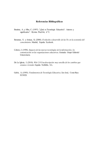 Referencias Bibliográficas
Bautista, A. y Alba, C. (1997). "¿Qué es Tecnología Educativa?: Autores y
significados”. Revista Píxel-bit, nº 9.
Berumen, S. y Arriaza, K. (2008). Evolución y desarrollo de las Tic en la economía del
conocimiento. Madrid, España: Ecobook.
Cabero, J. (1998). Impacto de las nuevas tecnologías de la información y la
comunicación en las organizaciones educativas. Granada: Grupo Editorial
Universitario.
De La Iglesia, J. (2010). Web 2.0 Una descripción muy sencilla de los cambios que
estamos viviendo. España: Netbiblo, S.L.
Galvis, A. (1995). Fundamentos de Tecnología Educativa. San José, Costa Rica:
EUNED.
 