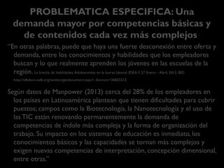 PROBLEMATICA ESPECIFICA: Una demanda mayor
por competencias básicas y de contenidos cada vez más
complejos
“En otras palabras, puede que haya una fuerte desconexión entre oferta y demanda,
entre los conocimientos y habilidades que los empleadores buscan y lo que
realmente aprenden los jóvenes en las escuelas de la región.
La brecha de habilidades.Adolescentes en la fuerza laboral. IDEAV. 27 Enero – Abril, 2012. BID http://idbdocs.iadb.org/wsdocs/
getdocument.aspx?- docnum=36825512
Según datos de Manpower (2013) cerca del 28% de los empleadores en los países en
Latinoamérica plantean que tienen dificultades para cubrir puestos.
Campos como la Biotecnología, la Nanotecnología y el uso de las TIC están
renovando permanentemente la demanda de competencias de índole más compleja y
la forma de organización del trabajo. Su impacto en los sistemas de educación es
inmediato, los conocimientos básicos y las capacidades se tornan más complejos y exigen
nuevas competencias de interpretación, concepción dimensional, entre otras.”
Anticipación de las competencias profesionales.Transferencia del Modelo SENAI de Prospectiva. Una visión actualizada en el contexto de América Latina y el
Caribe. Fernando Vargas Zúñiga (Coord.). OIT/Cinterfor, 2015.
 