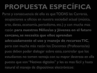 PROPUESTA ESPECÍFICA
Parte y consecuencia de ello es queTODAS las Carreras,
ocupaciones u oficios en nuestra sociedad actual (música, arte,
danza, economía, periodismo, etc.) y con mucha mas razón
para nuestros Niños/as y Jóvenes en el futuro cercano, se
necesita que ellos aprendan adecuadamente el uso y manejo
de recursosTIC, pero con mucha más razón los Docentes
(Profesores/as) pues deben poder dialogar sobre esto,
controlar que los estudiantes no se aprovechen (o tomen
ventaja) con su mayor destreza en ella puesto que son
“Nativos digitales” y les es mas fácil y hasta natural el manejo
de dispositivos electrónicos:
 