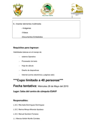 6.- Insertar elementos multimedia
- Imágenes
-Videos
-Documentos Embebidos
Requisitos para ingresar:
Habilidades básicas en el manejo de:
- sistema Operativo
- Procesador de texto
- Hoja de cálculo
- Diseño de diapositivas
- Internet (correo electrónico y páginas web)
***Cupo limitado a 40 personas***
Fecha tentativa: Miércoles 26 de Mayo del 2010
Lugar: Salas del centro de cómputo ESAVF
Responsables:
L.S.C. Rita Isela Domínguez Domínguez
L.S.C. Marina Mireya Miranda Apodaca
L.S.C. Manuel Quintero Fonseca
L.I. Marcos Adrián Murillo Corrales
 