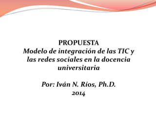PROPUESTA
Modelo de integración de las TIC y
las redes sociales en la docencia
universitaria
Por: Iván N. Ríos, Ph.D.
2014

 