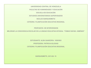 UNIVERSIDAD CENTRAL DE VENEZUELA
FACULTAD DE HUMANIDADES Y EDUCACIÓN
ESCUELA DE EDUCACIÓN
ESTUDIOS UNIVERSITARIOS SUPERVISADOS
NÚCLEO BARQUISIMETO
CÁTEDRA: PLANIFICACIÓN EDUCATIVA REGIONAL
PROPUESTA DE INTERVENSION
MEJORAR LA CONVIVENCIA ESCOLAR EN LA UNIDAD EDUCATIVA ESTADAL “TOMAS RAFAEL GIMÉNEZ”
ESTUDIANTE: ALBA SAAVEDRA: 16583822
PROFESORA: PATRICIA IGLESIAS
CÁTEDRA: PLANIFICACIÓN EDUCATIVA REGIONAL
BARQUISIMETO, 2013-06- 19
 