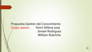Propuesta Gestión del Conocimiento
Grupo asesor: Yenni Milena sosa
Ismael Rodríguez
William Rubriche
 