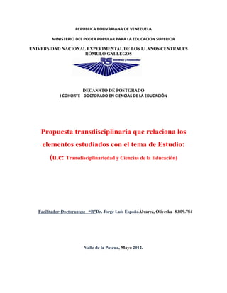 REPUBLICA BOLIVARIANA DE VENEZUELA

         MINISTERIO DEL PODER POPULAR PARA LA EDUCACION SUPERIOR

UNIVERSIDAD NACIONAL EXPERIMENTAL DE LOS LLANOS CENTRALES
                    RÓMULO GALLEGOS




                        DECANATO DE POSTGRADO
             I COHORTE - DOCTORADO EN CIENCIAS DE LA EDUCACIÓN




    Propuesta transdisciplinaria que relaciona los
     elementos estudiados con el tema de Estudio:
        (u.c: Transdisciplinariedad y Ciencias de la Educación)




   Facilitador:Doctorantes: “B”Dr. Jorge Luis EspañaÁlvarez, Oliveska 8.809.784




                         Valle de la Pascua, Mayo 2012.
 