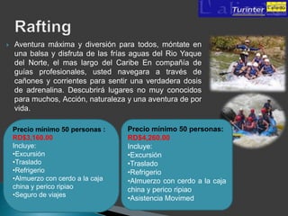   Aventura máxima y diversión para todos, móntate en
    una balsa y disfruta de las frías aguas del Rio Yaque
    del Norte, el mas largo del Caribe En compañía de
    guías profesionales, usted navegara a través de
    cañones y corrientes para sentir una verdadera dosis
    de adrenalina. Descubrirá lugares no muy conocidos
    para muchos, Acción, naturaleza y una aventura de por
    vida.

    Precio mínimo 50 personas :     Precio mínimo 50 personas:
    RD$3,160.00                     RD$4,260.00
    Incluye:                        Incluye:
    •Excursión                      •Excursión
    •Traslado                       •Traslado
    •Refrigerio                     •Refrigerio
    •Almuerzo con cerdo a la caja   •Almuerzo con cerdo a la caja
    china y perico ripiao           china y perico ripiao
    •Seguro de viajes
                                    •Asistencia Movimed
 
